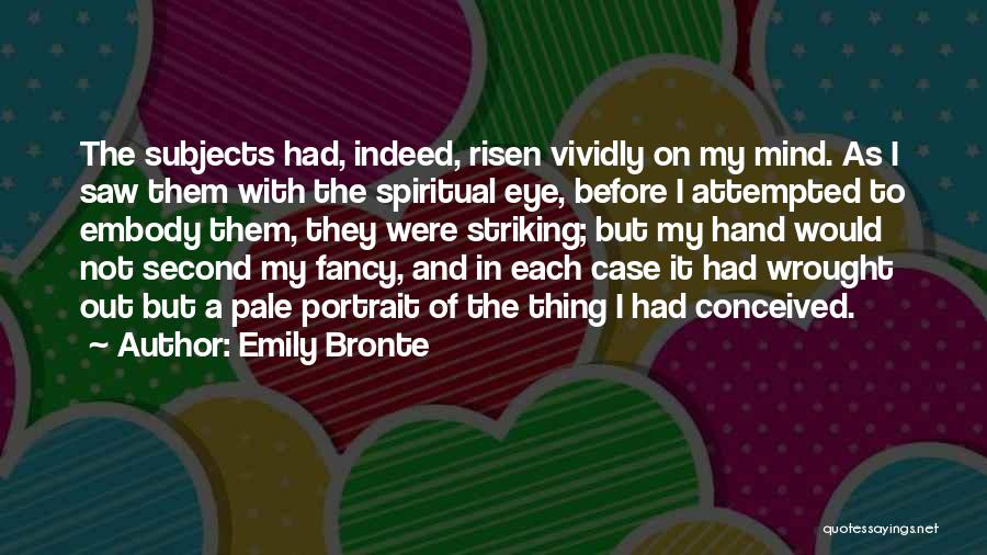 Emily Bronte Quotes: The Subjects Had, Indeed, Risen Vividly On My Mind. As I Saw Them With The Spiritual Eye, Before I Attempted