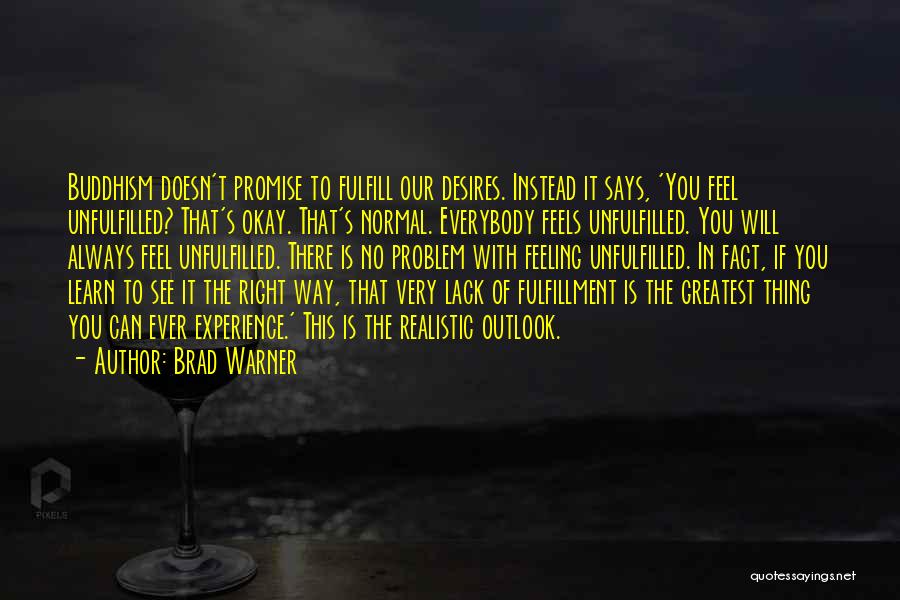 Brad Warner Quotes: Buddhism Doesn't Promise To Fulfill Our Desires. Instead It Says, 'you Feel Unfulfilled? That's Okay. That's Normal. Everybody Feels Unfulfilled.