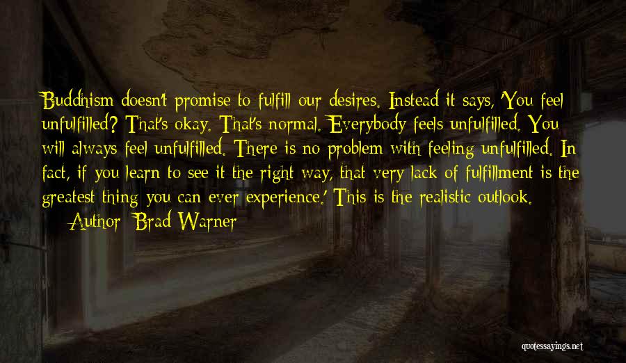 Brad Warner Quotes: Buddhism Doesn't Promise To Fulfill Our Desires. Instead It Says, 'you Feel Unfulfilled? That's Okay. That's Normal. Everybody Feels Unfulfilled.