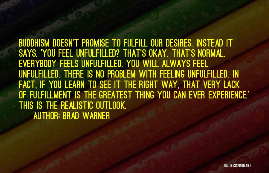 Brad Warner Quotes: Buddhism Doesn't Promise To Fulfill Our Desires. Instead It Says, 'you Feel Unfulfilled? That's Okay. That's Normal. Everybody Feels Unfulfilled.