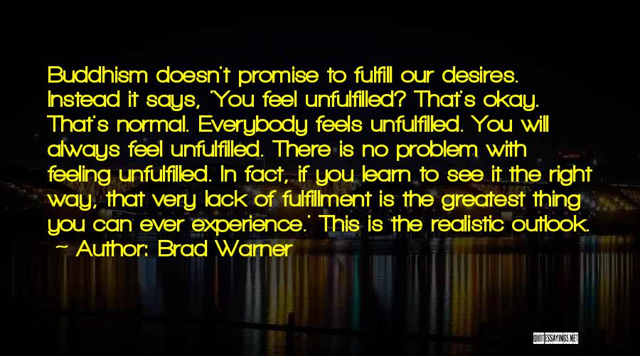 Brad Warner Quotes: Buddhism Doesn't Promise To Fulfill Our Desires. Instead It Says, 'you Feel Unfulfilled? That's Okay. That's Normal. Everybody Feels Unfulfilled.