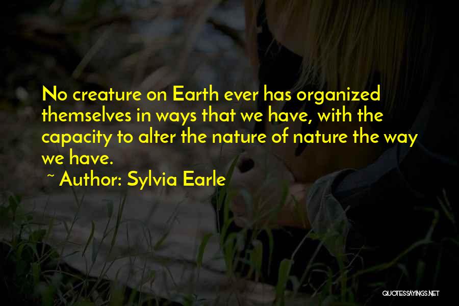 Sylvia Earle Quotes: No Creature On Earth Ever Has Organized Themselves In Ways That We Have, With The Capacity To Alter The Nature