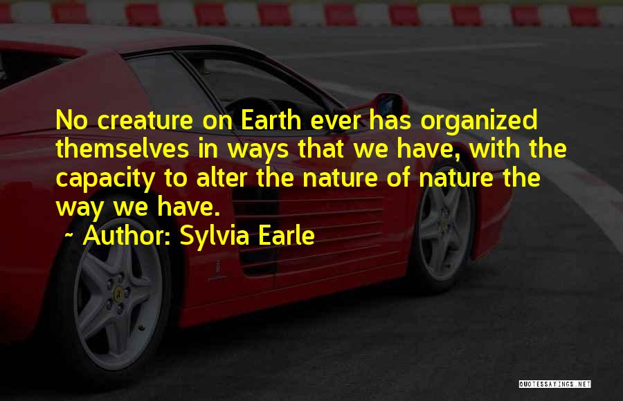 Sylvia Earle Quotes: No Creature On Earth Ever Has Organized Themselves In Ways That We Have, With The Capacity To Alter The Nature