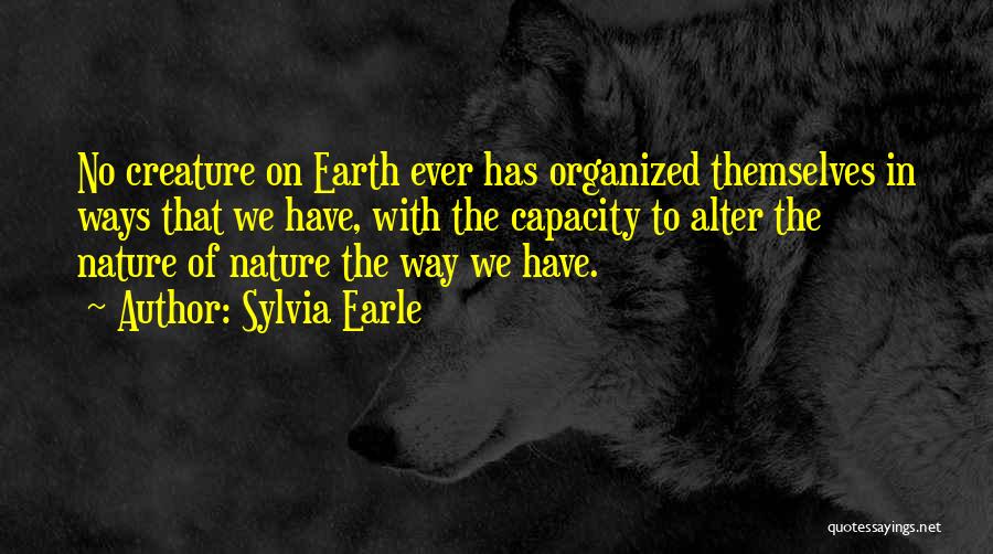 Sylvia Earle Quotes: No Creature On Earth Ever Has Organized Themselves In Ways That We Have, With The Capacity To Alter The Nature