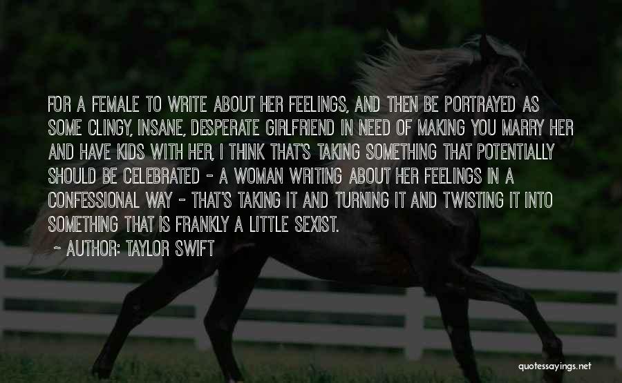 Taylor Swift Quotes: For A Female To Write About Her Feelings, And Then Be Portrayed As Some Clingy, Insane, Desperate Girlfriend In Need