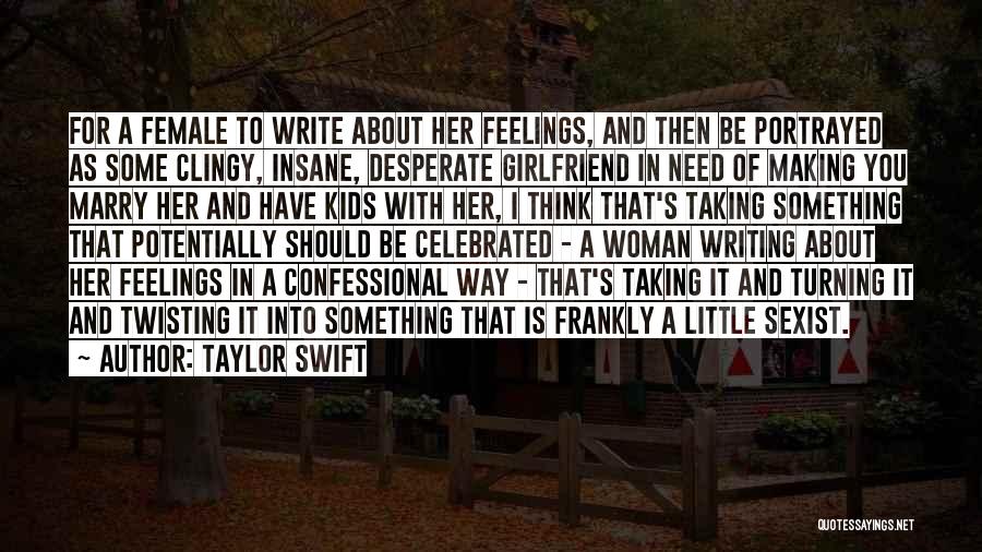 Taylor Swift Quotes: For A Female To Write About Her Feelings, And Then Be Portrayed As Some Clingy, Insane, Desperate Girlfriend In Need