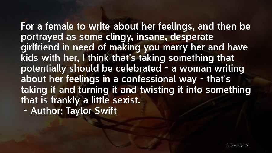 Taylor Swift Quotes: For A Female To Write About Her Feelings, And Then Be Portrayed As Some Clingy, Insane, Desperate Girlfriend In Need
