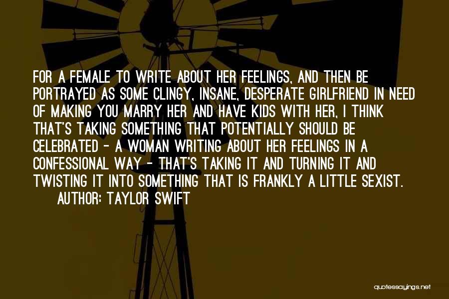 Taylor Swift Quotes: For A Female To Write About Her Feelings, And Then Be Portrayed As Some Clingy, Insane, Desperate Girlfriend In Need