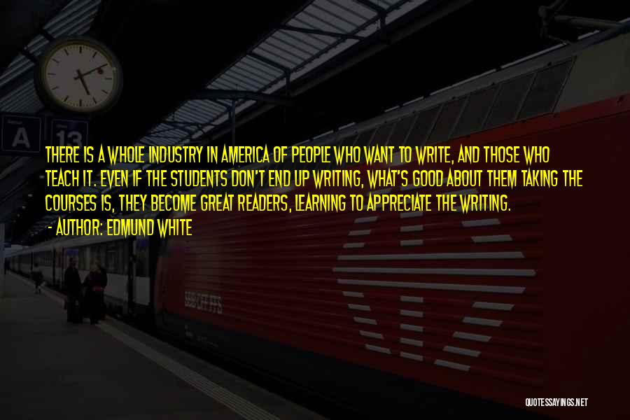 Edmund White Quotes: There Is A Whole Industry In America Of People Who Want To Write, And Those Who Teach It. Even If