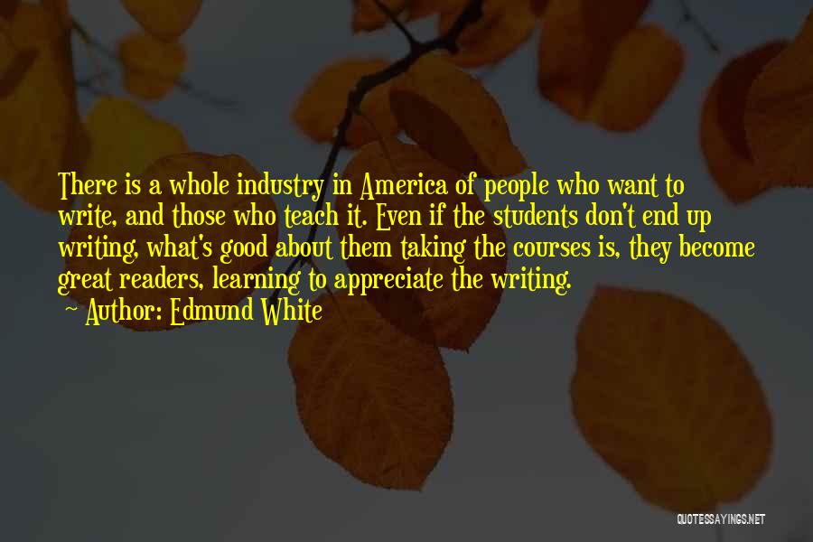 Edmund White Quotes: There Is A Whole Industry In America Of People Who Want To Write, And Those Who Teach It. Even If