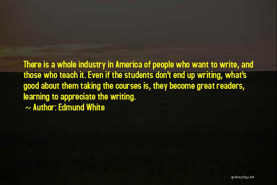 Edmund White Quotes: There Is A Whole Industry In America Of People Who Want To Write, And Those Who Teach It. Even If