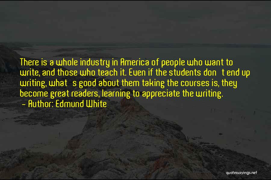 Edmund White Quotes: There Is A Whole Industry In America Of People Who Want To Write, And Those Who Teach It. Even If