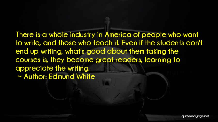 Edmund White Quotes: There Is A Whole Industry In America Of People Who Want To Write, And Those Who Teach It. Even If