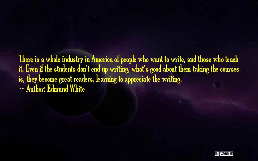 Edmund White Quotes: There Is A Whole Industry In America Of People Who Want To Write, And Those Who Teach It. Even If