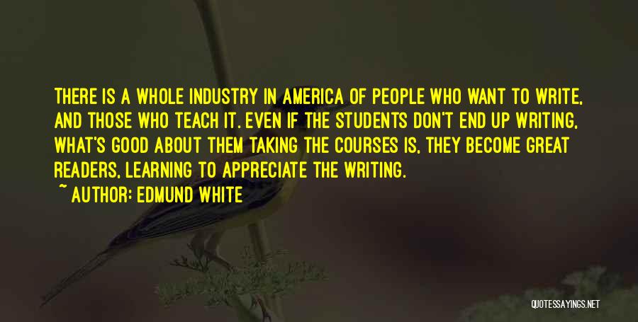 Edmund White Quotes: There Is A Whole Industry In America Of People Who Want To Write, And Those Who Teach It. Even If