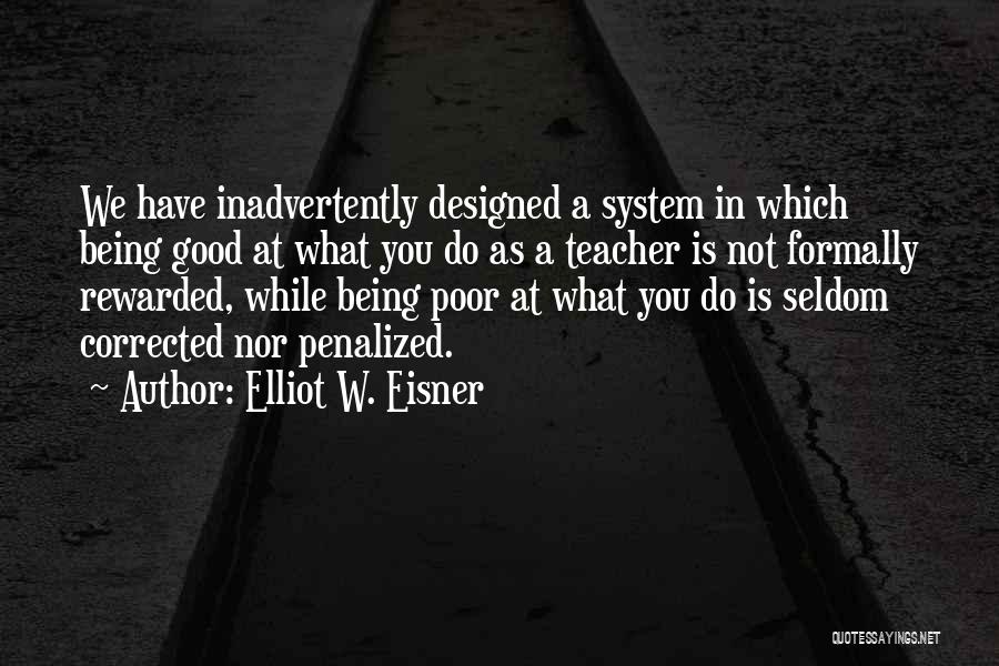 Elliot W. Eisner Quotes: We Have Inadvertently Designed A System In Which Being Good At What You Do As A Teacher Is Not Formally