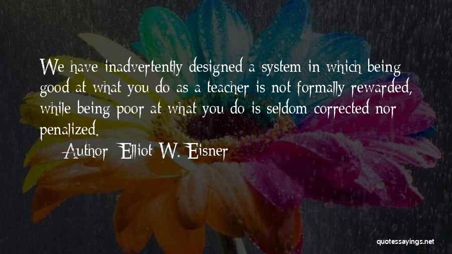 Elliot W. Eisner Quotes: We Have Inadvertently Designed A System In Which Being Good At What You Do As A Teacher Is Not Formally
