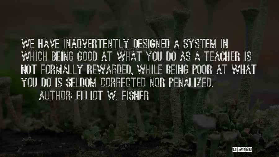 Elliot W. Eisner Quotes: We Have Inadvertently Designed A System In Which Being Good At What You Do As A Teacher Is Not Formally