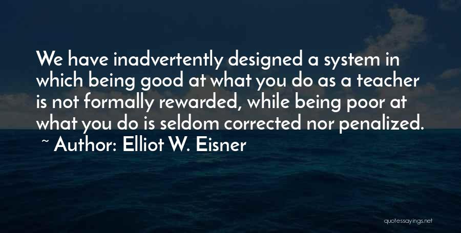 Elliot W. Eisner Quotes: We Have Inadvertently Designed A System In Which Being Good At What You Do As A Teacher Is Not Formally