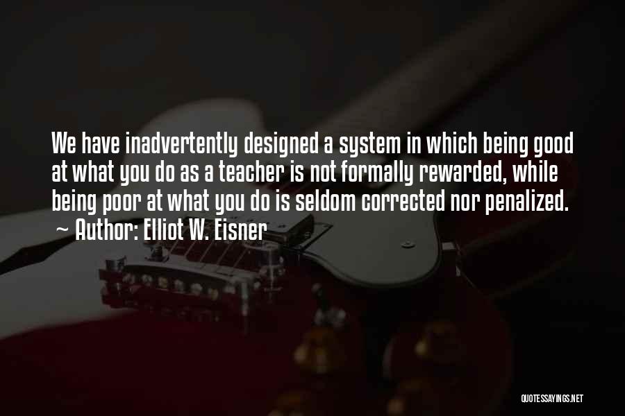 Elliot W. Eisner Quotes: We Have Inadvertently Designed A System In Which Being Good At What You Do As A Teacher Is Not Formally