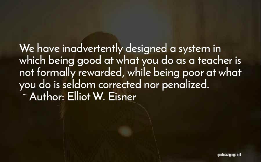 Elliot W. Eisner Quotes: We Have Inadvertently Designed A System In Which Being Good At What You Do As A Teacher Is Not Formally