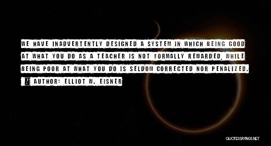 Elliot W. Eisner Quotes: We Have Inadvertently Designed A System In Which Being Good At What You Do As A Teacher Is Not Formally