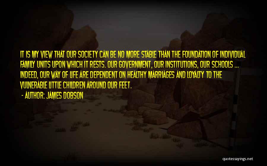 James Dobson Quotes: It Is My View That Our Society Can Be No More Stable Than The Foundation Of Individual Family Units Upon