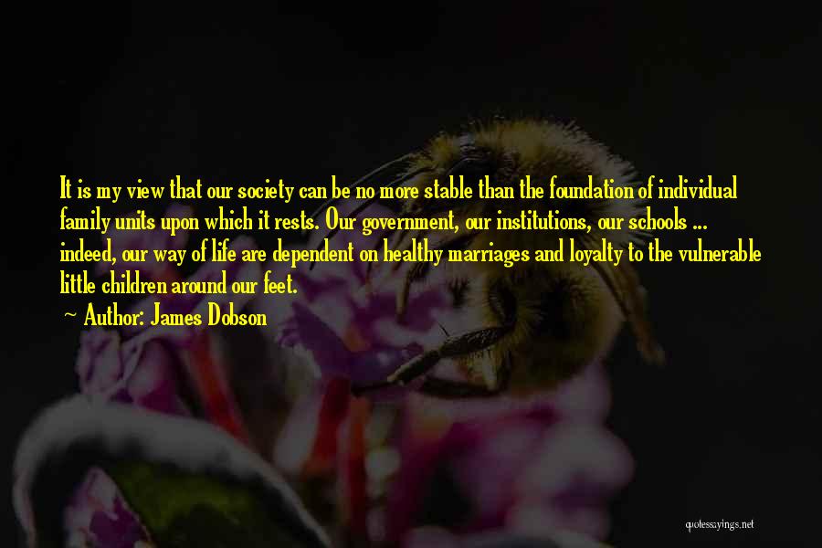 James Dobson Quotes: It Is My View That Our Society Can Be No More Stable Than The Foundation Of Individual Family Units Upon