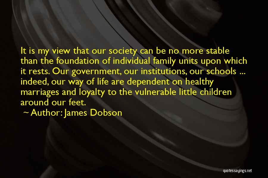 James Dobson Quotes: It Is My View That Our Society Can Be No More Stable Than The Foundation Of Individual Family Units Upon