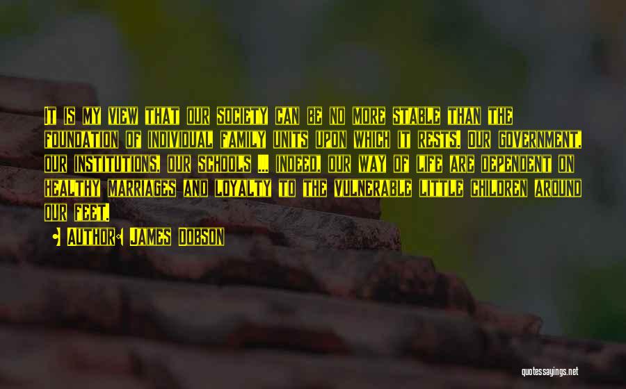 James Dobson Quotes: It Is My View That Our Society Can Be No More Stable Than The Foundation Of Individual Family Units Upon