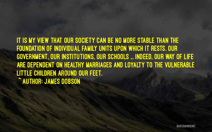 James Dobson Quotes: It Is My View That Our Society Can Be No More Stable Than The Foundation Of Individual Family Units Upon