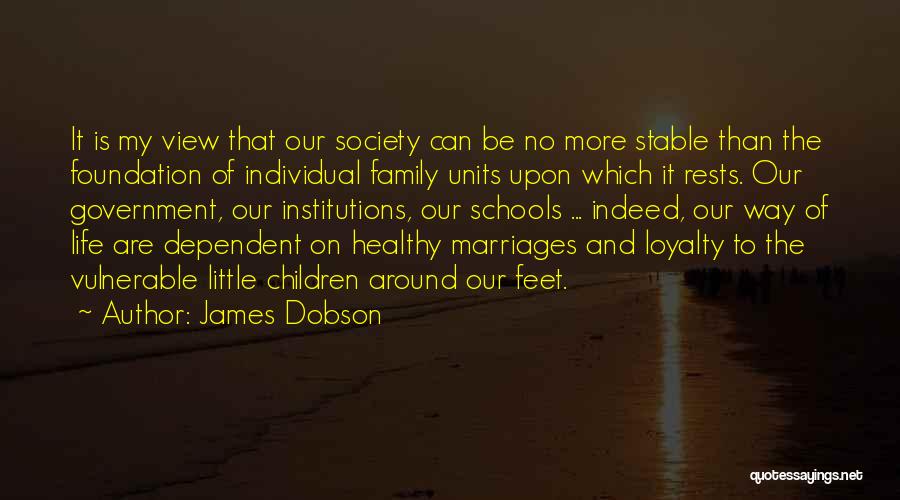 James Dobson Quotes: It Is My View That Our Society Can Be No More Stable Than The Foundation Of Individual Family Units Upon