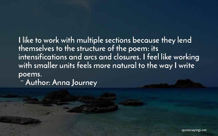 Anna Journey Quotes: I Like To Work With Multiple Sections Because They Lend Themselves To The Structure Of The Poem: Its Intensifications And