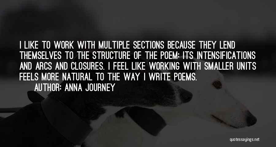 Anna Journey Quotes: I Like To Work With Multiple Sections Because They Lend Themselves To The Structure Of The Poem: Its Intensifications And