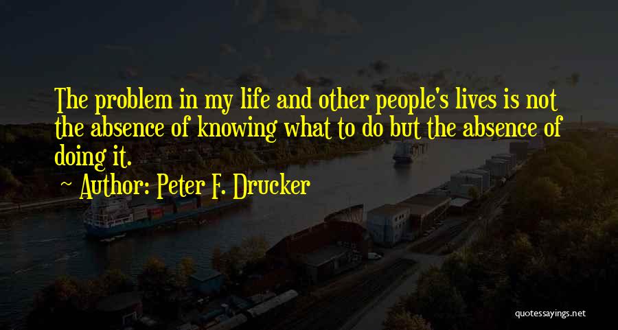 Peter F. Drucker Quotes: The Problem In My Life And Other People's Lives Is Not The Absence Of Knowing What To Do But The