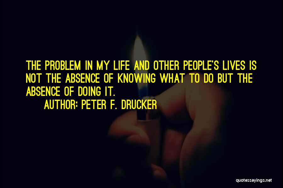 Peter F. Drucker Quotes: The Problem In My Life And Other People's Lives Is Not The Absence Of Knowing What To Do But The