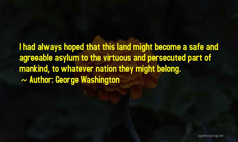 George Washington Quotes: I Had Always Hoped That This Land Might Become A Safe And Agreeable Asylum To The Virtuous And Persecuted Part
