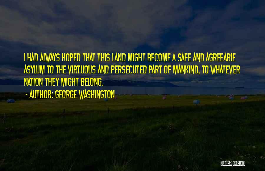 George Washington Quotes: I Had Always Hoped That This Land Might Become A Safe And Agreeable Asylum To The Virtuous And Persecuted Part