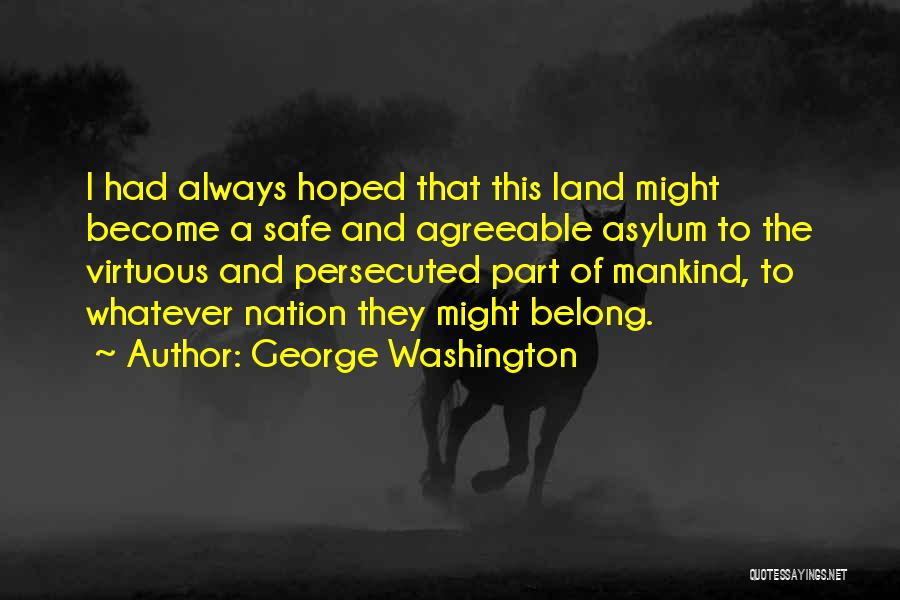 George Washington Quotes: I Had Always Hoped That This Land Might Become A Safe And Agreeable Asylum To The Virtuous And Persecuted Part