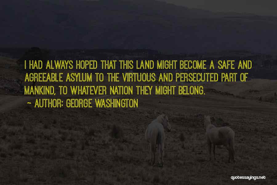 George Washington Quotes: I Had Always Hoped That This Land Might Become A Safe And Agreeable Asylum To The Virtuous And Persecuted Part