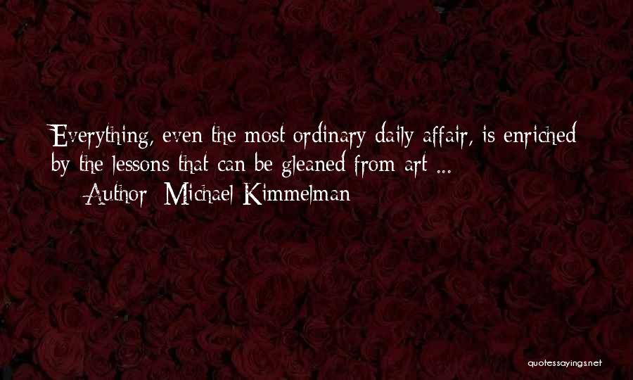 Michael Kimmelman Quotes: Everything, Even The Most Ordinary Daily Affair, Is Enriched By The Lessons That Can Be Gleaned From Art ...