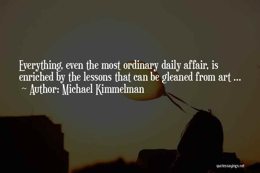 Michael Kimmelman Quotes: Everything, Even The Most Ordinary Daily Affair, Is Enriched By The Lessons That Can Be Gleaned From Art ...