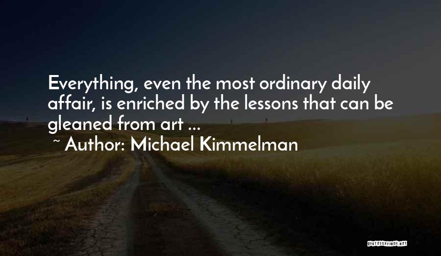 Michael Kimmelman Quotes: Everything, Even The Most Ordinary Daily Affair, Is Enriched By The Lessons That Can Be Gleaned From Art ...