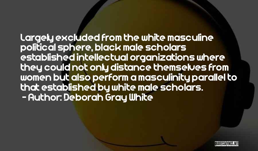 Deborah Gray White Quotes: Largely Excluded From The White Masculine Political Sphere, Black Male Scholars Established Intellectual Organizations Where They Could Not Only Distance