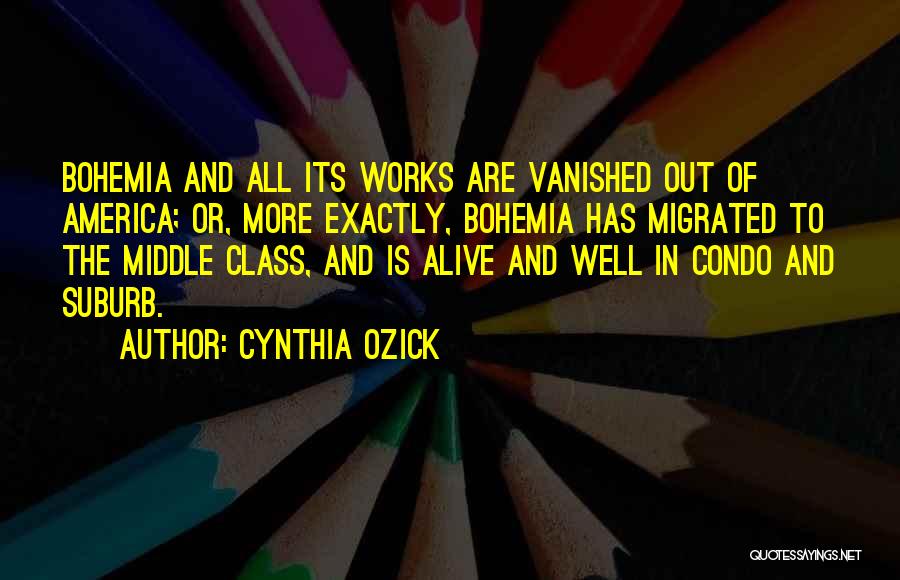 Cynthia Ozick Quotes: Bohemia And All Its Works Are Vanished Out Of America; Or, More Exactly, Bohemia Has Migrated To The Middle Class,