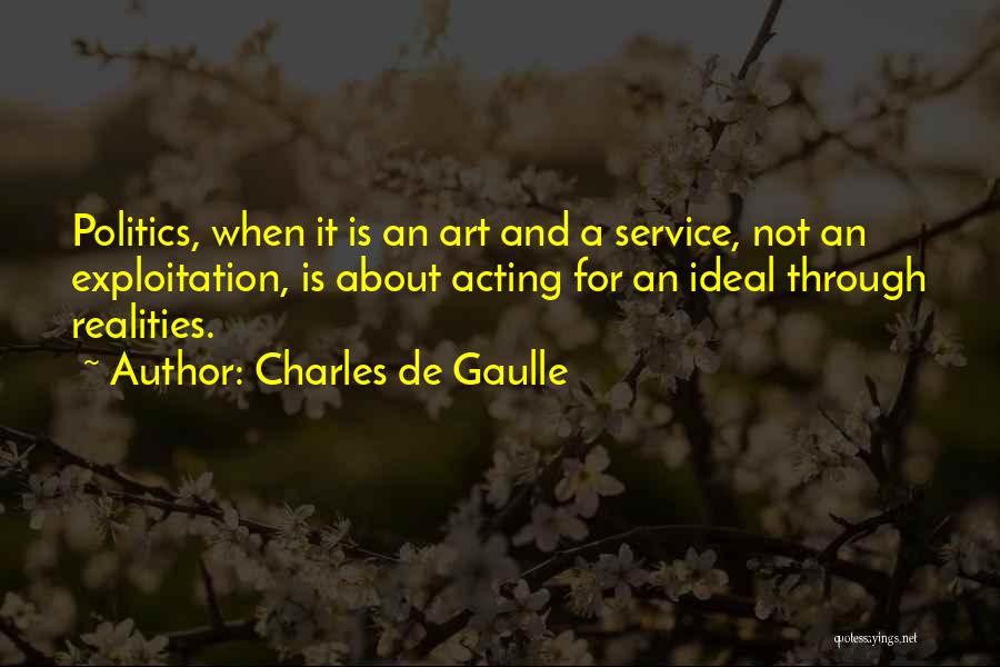 Charles De Gaulle Quotes: Politics, When It Is An Art And A Service, Not An Exploitation, Is About Acting For An Ideal Through Realities.