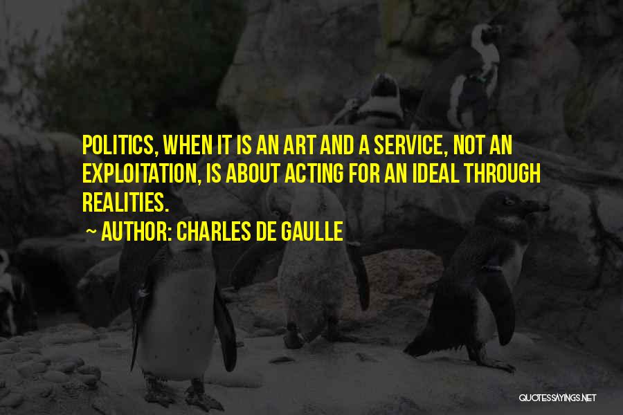 Charles De Gaulle Quotes: Politics, When It Is An Art And A Service, Not An Exploitation, Is About Acting For An Ideal Through Realities.