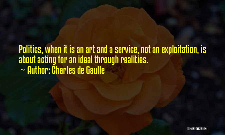 Charles De Gaulle Quotes: Politics, When It Is An Art And A Service, Not An Exploitation, Is About Acting For An Ideal Through Realities.