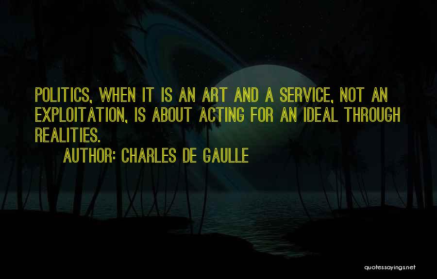 Charles De Gaulle Quotes: Politics, When It Is An Art And A Service, Not An Exploitation, Is About Acting For An Ideal Through Realities.