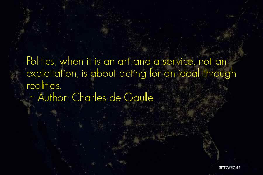 Charles De Gaulle Quotes: Politics, When It Is An Art And A Service, Not An Exploitation, Is About Acting For An Ideal Through Realities.